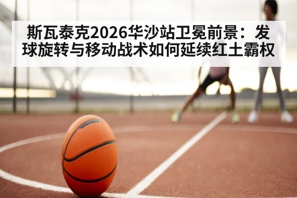 斯瓦泰克2026华沙站卫冕前景：发球旋转与移动战术如何延续红土霸权